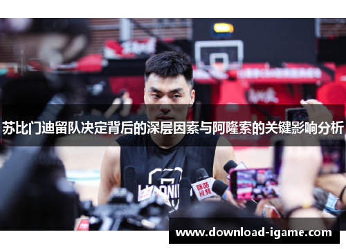 苏比门迪留队决定背后的深层因素与阿隆索的关键影响分析