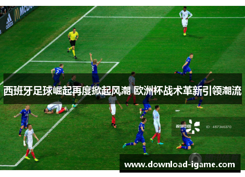 西班牙足球崛起再度掀起风潮 欧洲杯战术革新引领潮流