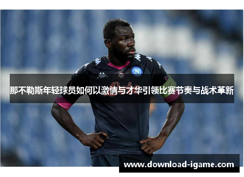 那不勒斯年轻球员如何以激情与才华引领比赛节奏与战术革新