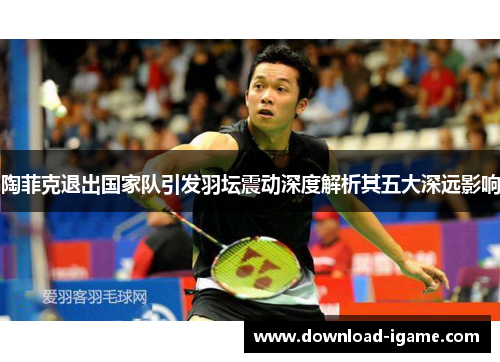 陶菲克退出国家队引发羽坛震动深度解析其五大深远影响 陶菲克退出国家队引发羽坛震动深度解析其五大深远影响
