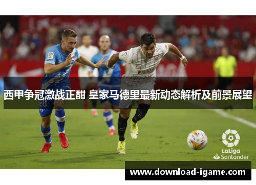 西甲争冠激战正酣 皇家马德里最新动态解析及前景展望