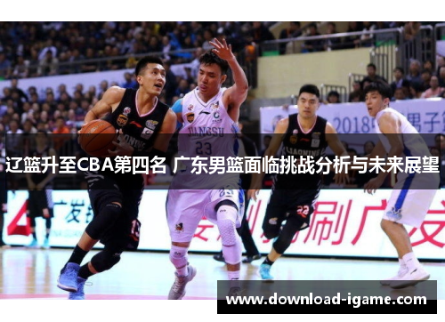 辽篮升至CBA第四名 广东男篮面临挑战分析与未来展望