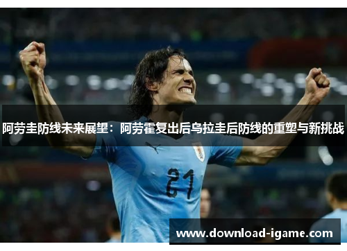 阿劳圭防线未来展望：阿劳霍复出后乌拉圭后防线的重塑与新挑战