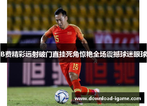 B费精彩远射破门直挂死角惊艳全场震撼球迷眼球 B费精彩远射破门直挂死角惊艳全场震撼球迷眼球