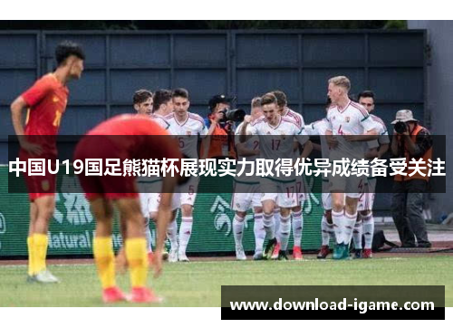 中国U19国足熊猫杯展现实力取得优异成绩备受关注 中国U19国足熊猫杯展现实力取得优异成绩备受关注