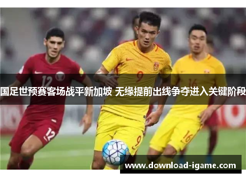 国足世预赛客场战平新加坡 无缘提前出线争夺进入关键阶段 国足世预赛客场战平新加坡 无缘提前出线争夺进入关键阶段