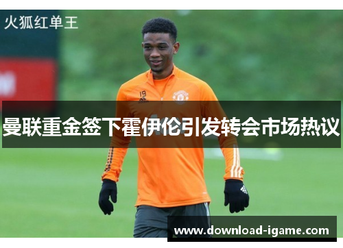 曼联重金签下霍伊伦引发转会市场热议