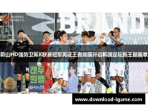 蔚山HD强势卫冕K联赛冠军再证王者底蕴开启韩国足坛新王朝篇章 蔚山HD强势卫冕K联赛冠军再证王者底蕴开启韩国足坛新王朝篇章