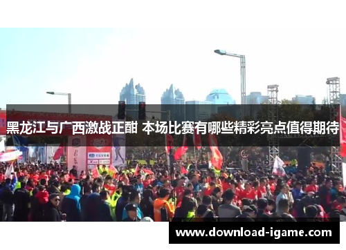 黑龙江与广西激战正酣 本场比赛有哪些精彩亮点值得期待 黑龙江与广西激战正酣 本场比赛有哪些精彩亮点值得期待