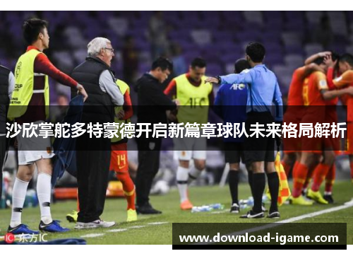 沙欣掌舵多特蒙德开启新篇章球队未来格局解析 沙欣掌舵多特蒙德开启新篇章球队未来格局解析