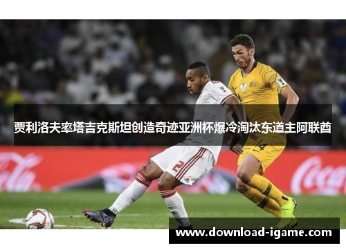 贾利洛夫率塔吉克斯坦创造奇迹亚洲杯爆冷淘汰东道主阿联酋 贾利洛夫率塔吉克斯坦创造奇迹亚洲杯爆冷淘汰东道主阿联酋