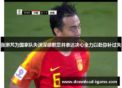 张琳芃为国家队失误深感歉意并表达决心全力以赴弥补过失 张琳芃为国家队失误深感歉意并表达决心全力以赴弥补过失